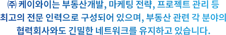 ㈜ 케이와이는 부동산개발, 마케팅 전략, 프로젝트 관리 등 최고의 전문 인력으로 구성되어 있으며, 부동산 관련 각 분야의 협력회사와도 긴밀한 네트워크를 유지하고 있습니다.