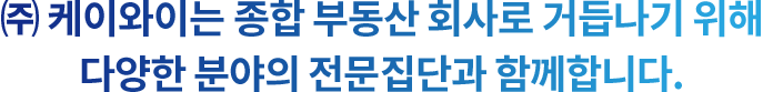 (주)케이와이는 종합 부동산 회사로 거듭나기 위해 다양한 분야의 전문 집단과 함께 합니다.